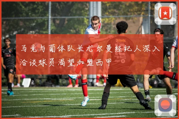 马竞与葡体队长尤尔曼经纪人深入洽谈球员渴望加盟西甲