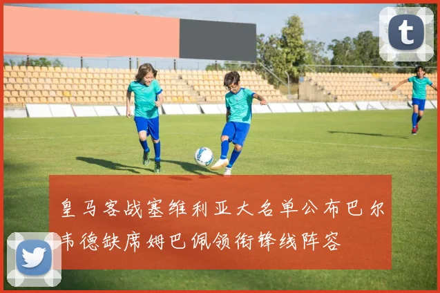 皇马客战塞维利亚大名单公布巴尔韦德缺席姆巴佩领衔锋线阵容