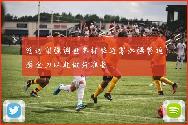 渡边刚强调世界杯临近需加强紧迫感全力以赴做好准备