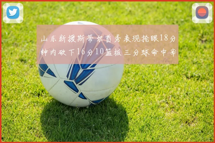 山东新援斯蒂尔首秀表现抢眼18分钟内砍下16分10篮板三分球命中率高达66