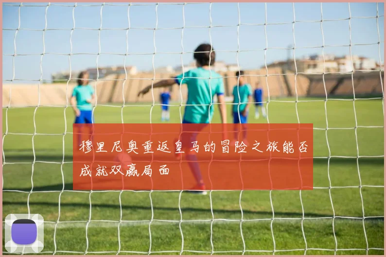 穆里尼奥重返皇马的冒险之旅能否成就双赢局面