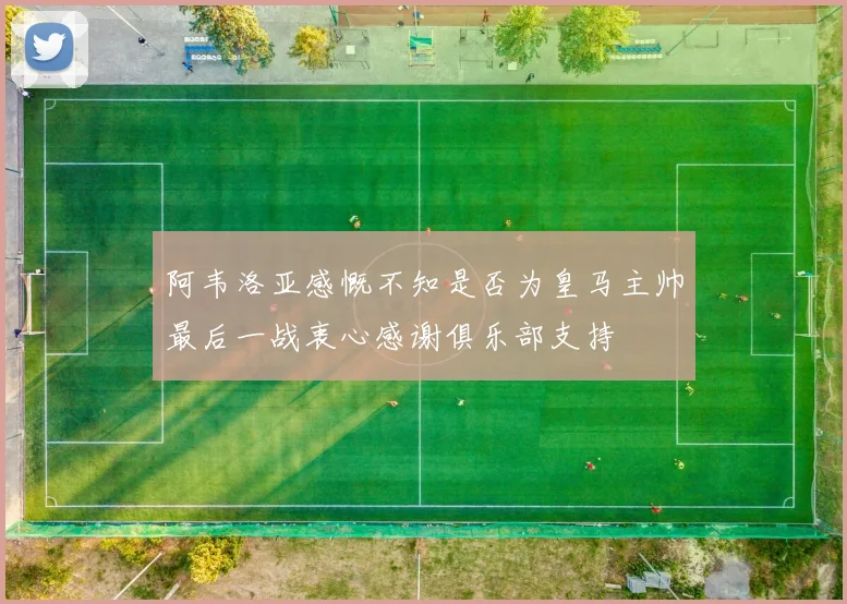 阿韦洛亚感慨不知是否为皇马主帅最后一战衷心感谢俱乐部支持