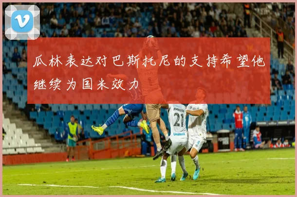 瓜林表达对巴斯托尼的支持希望他继续为国米效力