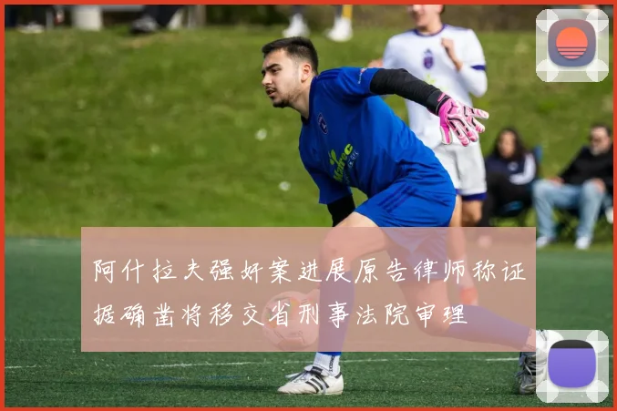 阿什拉夫强奸案进展原告律师称证据确凿将移交省刑事法院审理