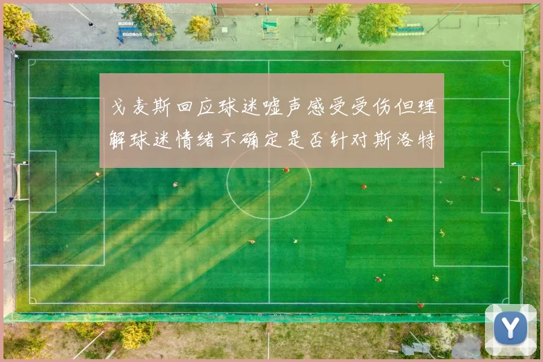 戈麦斯回应球迷嘘声感受受伤但理解球迷情绪不确定是否针对斯洛特