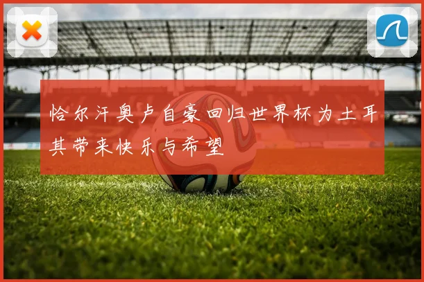 恰尔汗奥卢自豪回归世界杯为土耳其带来快乐与希望