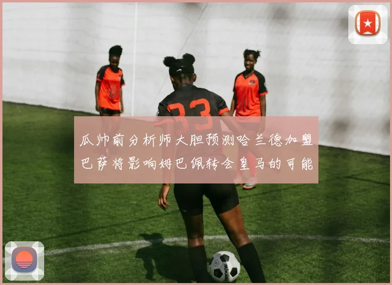 瓜帅前分析师大胆预测哈兰德加盟巴萨将影响姆巴佩转会皇马的可能性