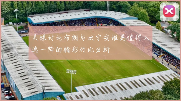 美媒讨论布朗与坎宁安谁更值得入选一阵的精彩对比分析