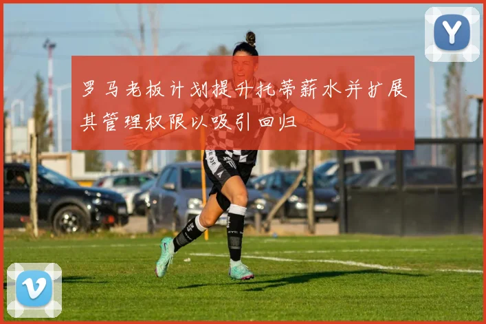 罗马老板计划提升托蒂薪水并扩展其管理权限以吸引回归