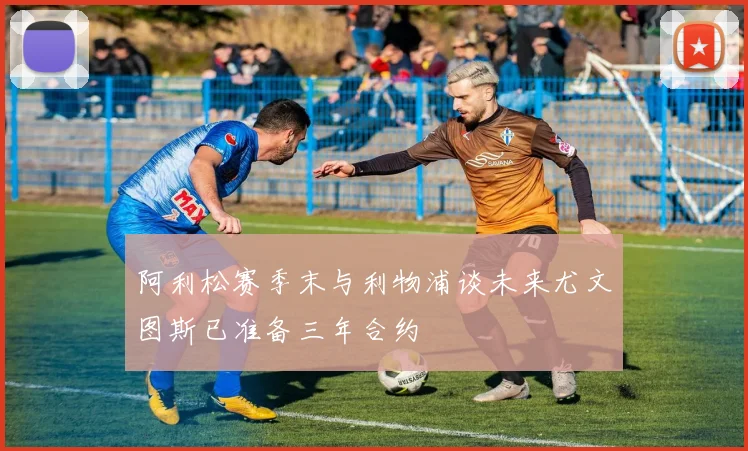 阿利松赛季末与利物浦谈未来尤文图斯已准备三年合约