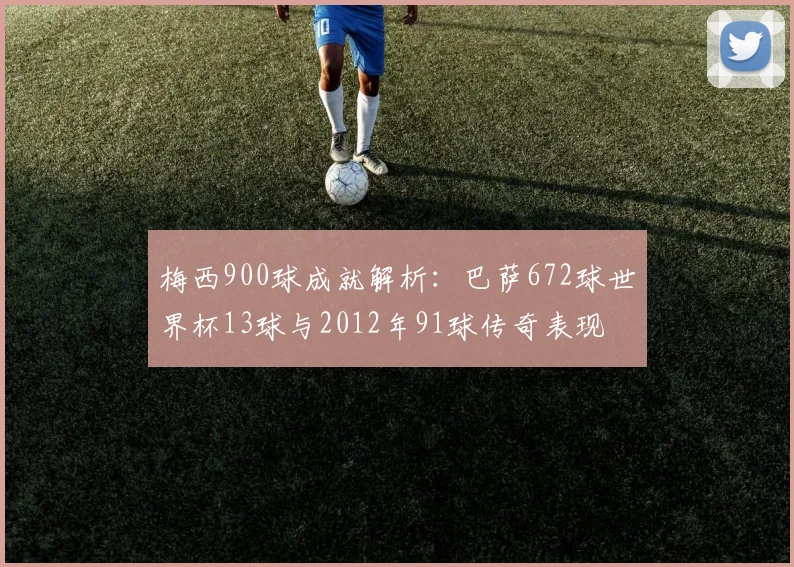 梅西900球成就解析：巴萨672球世界杯13球与2012年91球传奇表现